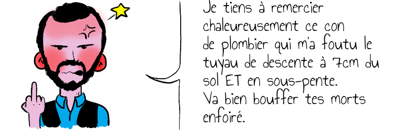 Je tiens à remercier  chaleureusement ce con  de plombier qui m a foutu le tuyau de descente à 7cm du sol ET en sous-pente  Va bien bouffer tes morts enfoiré (1).png